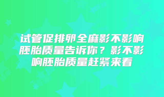 试管促排卵全麻影不影响胚胎质量告诉你？影不影响胚胎质量赶紧来看