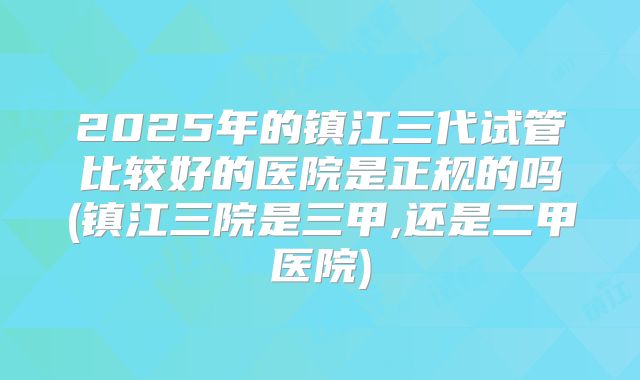 2025年的镇江三代试管比较好的医院是正规的吗(镇江三院是三甲,还是二甲医院)