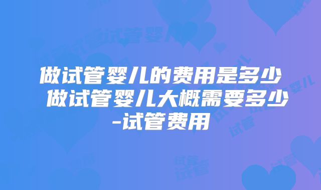 做试管婴儿的费用是多少 做试管婴儿大概需要多少-试管费用