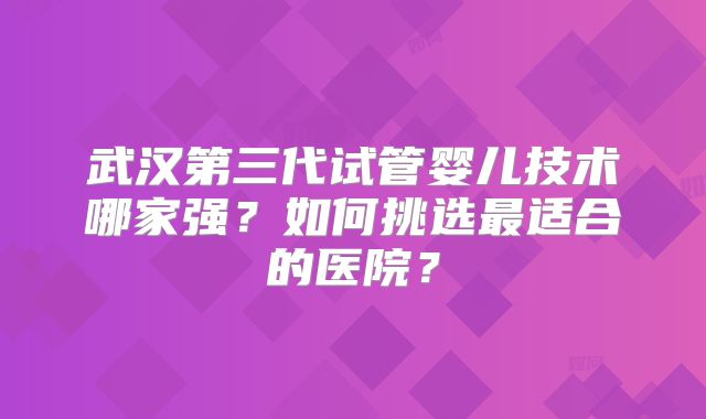 武汉第三代试管婴儿技术哪家强?如何挑选最适合的医院?