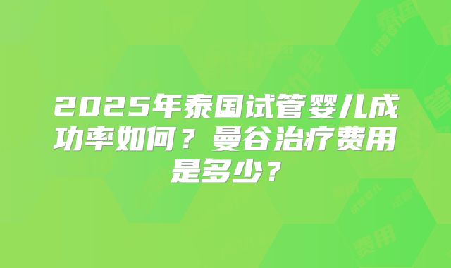 2025年泰国试管婴儿成功率如何？曼谷治疗费用是多少？