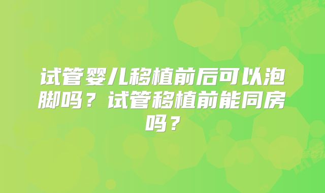 试管婴儿移植前后可以泡脚吗？试管移植前能同房吗？