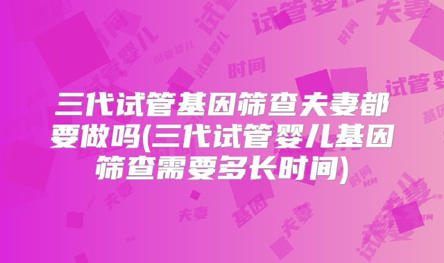 三代试管基因筛查夫妻都要做吗(三代试管婴儿基因筛查需要多长时间)