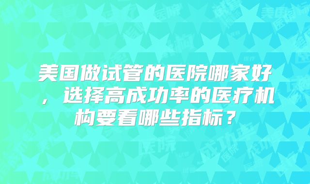 美国做试管的医院哪家好,选择高成功率的医疗机构要看哪些指标?