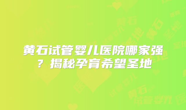 黄石试管婴儿医院哪家强？揭秘孕育希望圣地