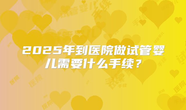 2025年到医院做试管婴儿需要什么手续?