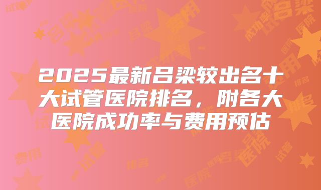 2025最新吕梁较出名十大试管医院排名,附各大医院成功率与费用预估
