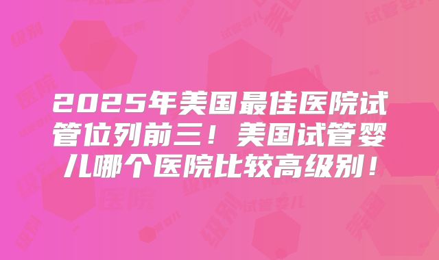 2025年美国最佳医院试管位列前三！美国试管婴儿哪个医院比较高级别！