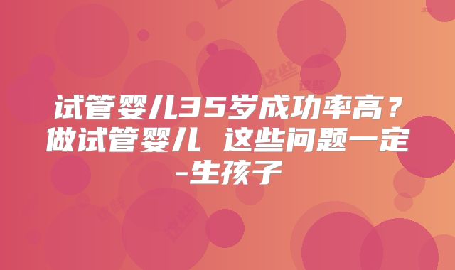 试管婴儿35岁成功率高?做试管婴儿 这些问题一定-生孩子