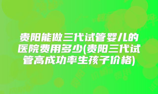贵阳能做三代试管婴儿的医院费用多少(贵阳三代试管高成功率生孩子价格)