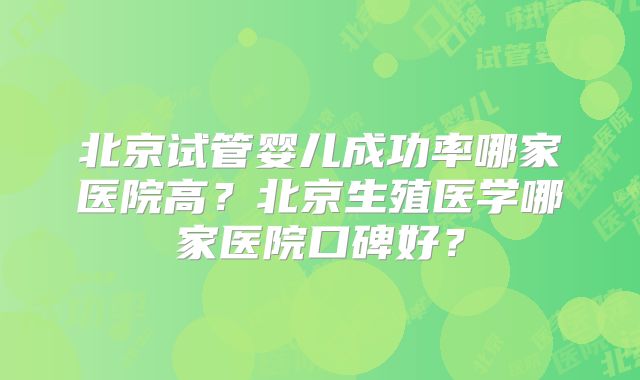 北京试管婴儿成功率哪家医院高?北京生殖医学哪家医院口碑好?
