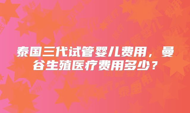 泰国三代试管婴儿费用,曼谷生殖医疗费用多少?