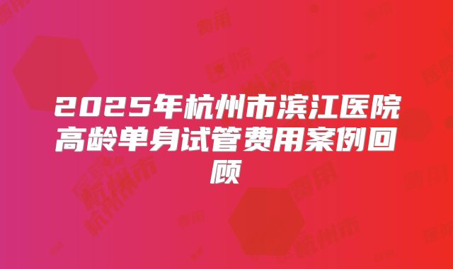 2025年杭州市滨江医院高龄单身试管费用案例回顾