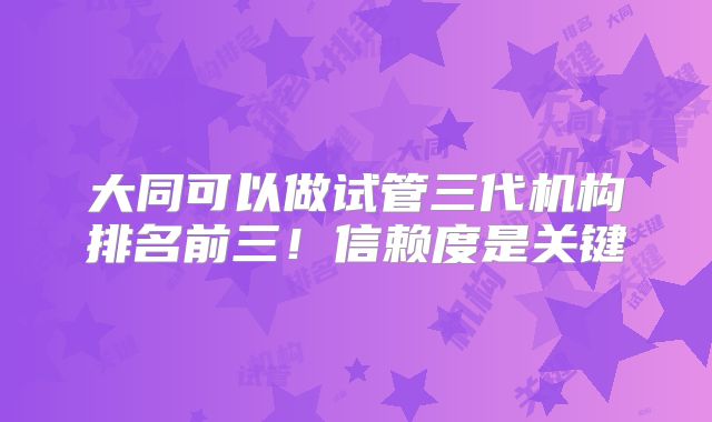 大同可以做试管三代机构排名前三!信赖度是关键