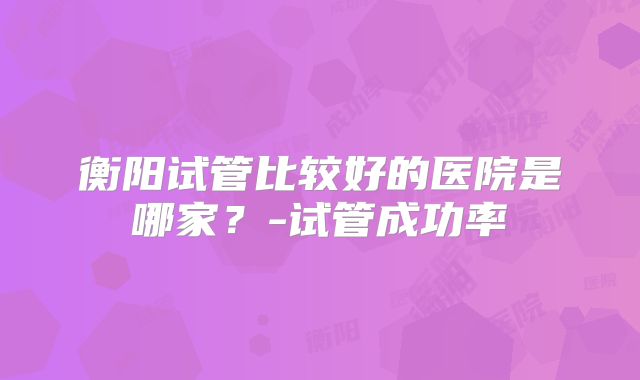 衡阳试管比较好的医院是哪家?-试管成功率