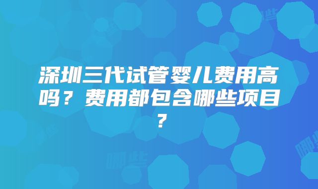 深圳三代试管婴儿费用高吗?费用都包含哪些项目?