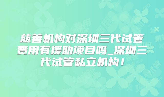 慈善机构对深圳三代试管费用有援助项目吗_深圳三代试管私立机构!