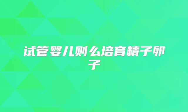 试管婴儿则么培育精子卵子
