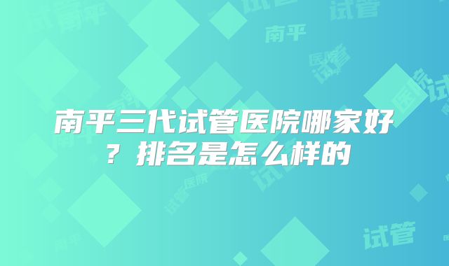 南平三代试管医院哪家好?排名是怎么样的
