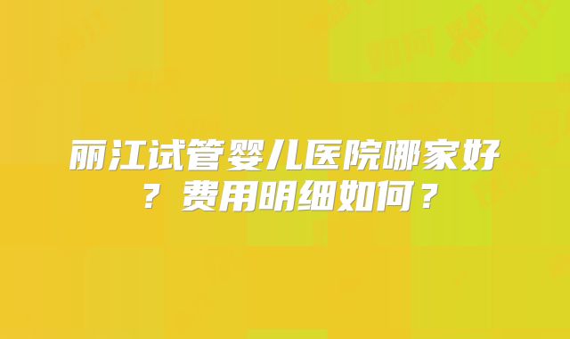 丽江试管婴儿医院哪家好?费用明细如何?