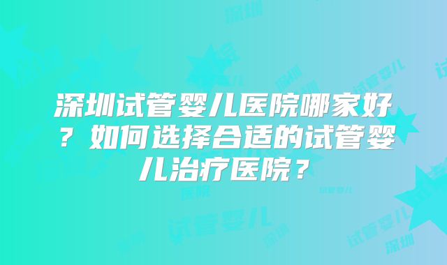 深圳试管婴儿医院哪家好?如何选择合适的试管婴儿治疗医院?