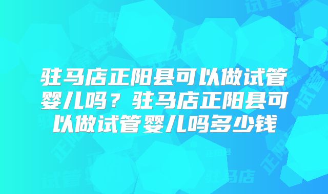 驻马店正阳县可以做试管婴儿吗?驻马店正阳县可以做试管婴儿吗多少钱
