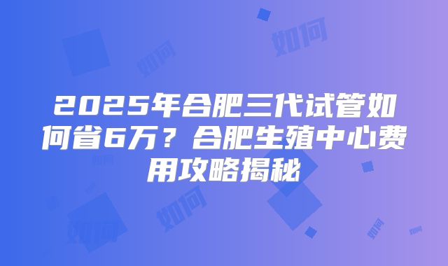 2025年合肥三代试管如何省6万?合肥生殖中心费用攻略揭秘