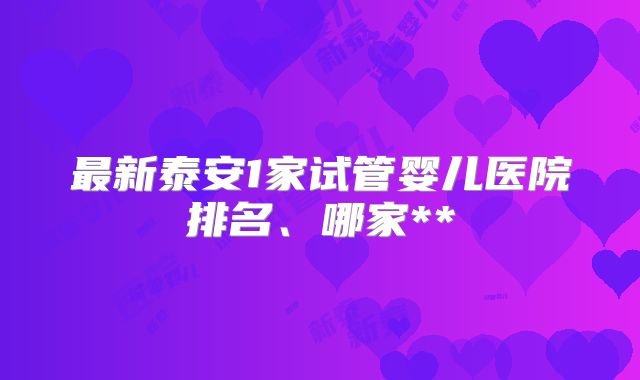最新泰安1家试管婴儿医院排名、哪家**