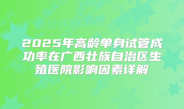 2025年高龄单身试管成功率在广西壮族自治区生殖医院影响因素详解