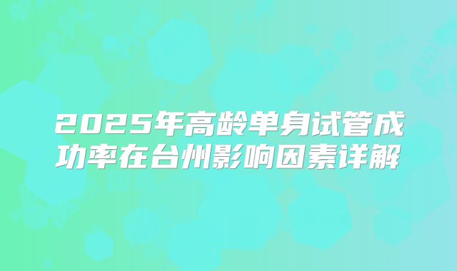 2025年高龄单身试管成功率在台州影响因素详解