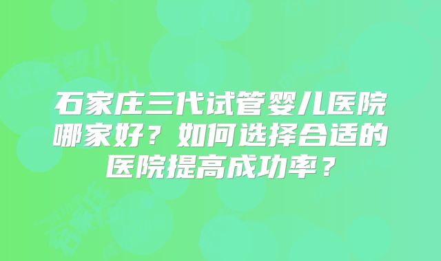石家庄三代试管婴儿医院哪家好？如何选择合适的医院提高成功率？