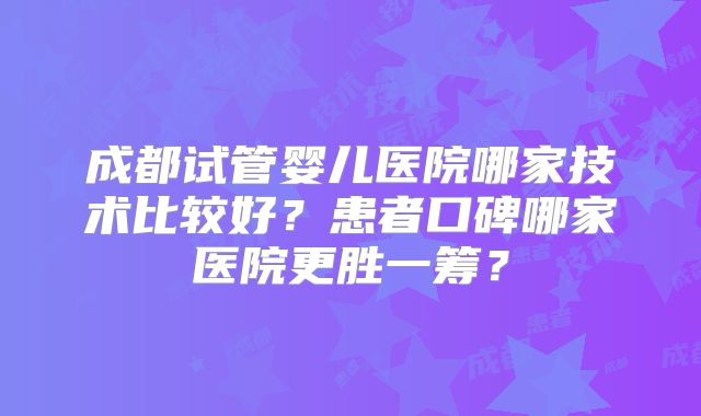 成都试管婴儿医院哪家技术比较好?患者口碑哪家医院更胜一筹?
