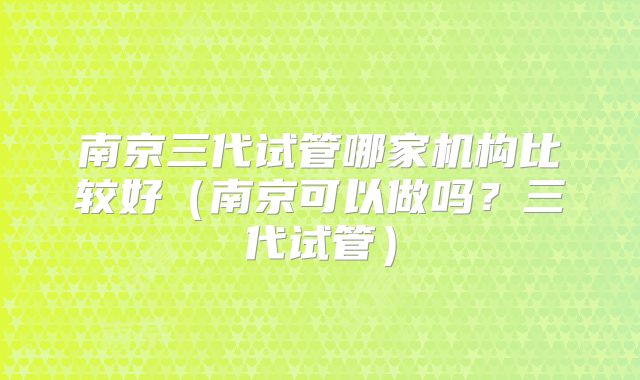 南京三代试管哪家机构比较好（南京可以做吗？三代试管）