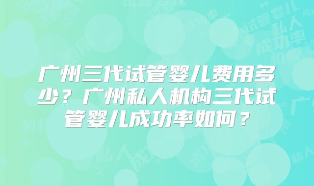 广州三代试管婴儿费用多少?广州私人机构三代试管婴儿成功率如何?