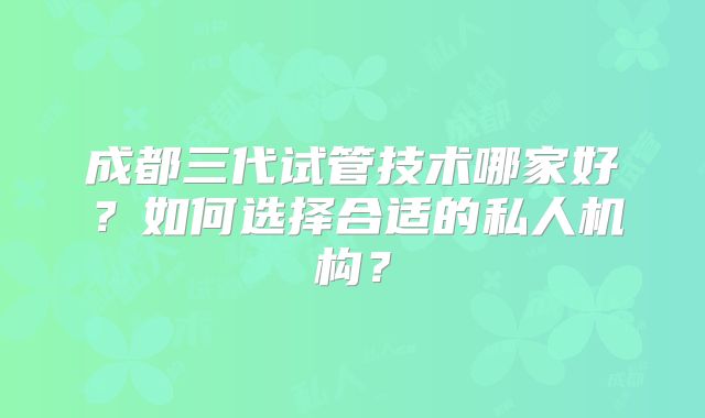 成都三代试管技术哪家好?如何选择合适的私人机构?