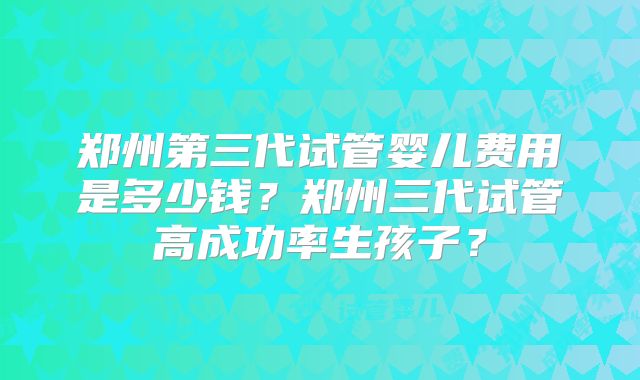 郑州第三代试管婴儿费用是多少钱?郑州三代试管高成功率生孩子?
