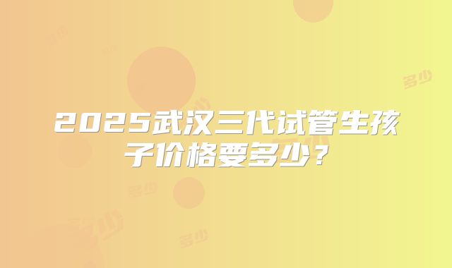 2025武汉三代试管生孩子价格要多少？