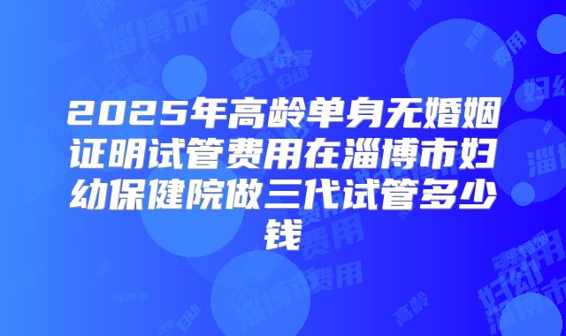 2025年高龄单身无婚姻证明试管费用在淄博市妇幼保健院做三代试管多少钱
