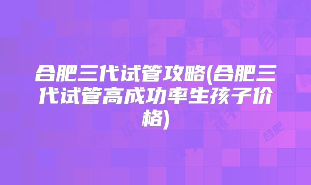 合肥三代试管攻略(合肥三代试管高成功率生孩子价格)