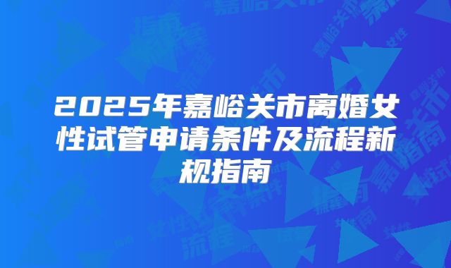 2025年嘉峪关市离婚女性试管申请条件及流程新规指南