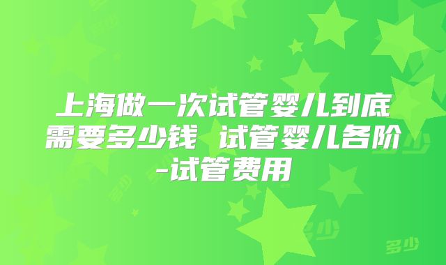 上海做一次试管婴儿到底需要多少钱 试管婴儿各阶-试管费用