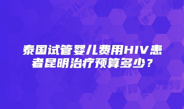 泰国试管婴儿费用HIV患者昆明治疗预算多少?