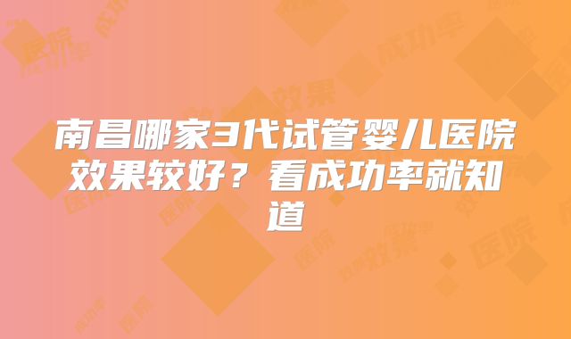 南昌哪家3代试管婴儿医院效果较好?看成功率就知道