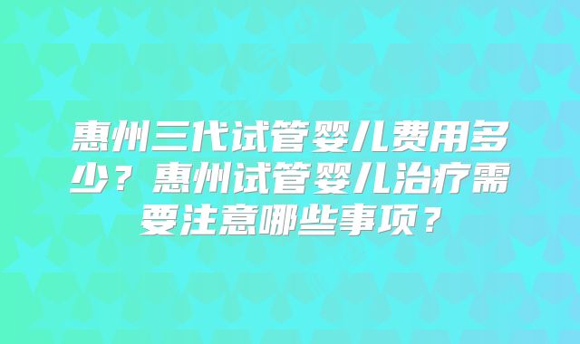 惠州三代试管婴儿费用多少?惠州试管婴儿治疗需要注意哪些事项?