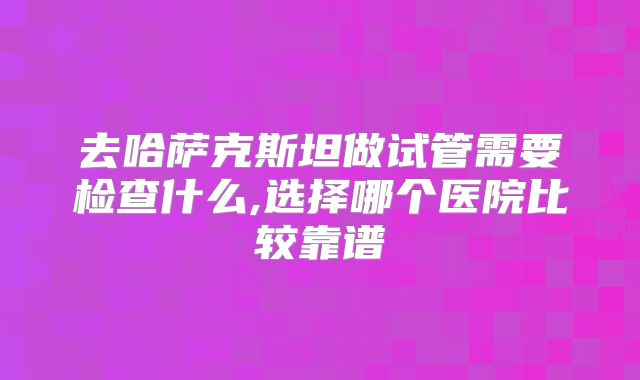 去哈萨克斯坦做试管需要检查什么,选择哪个医院比较靠谱