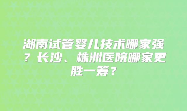 湖南试管婴儿技术哪家强?长沙、株洲医院哪家更胜一筹?