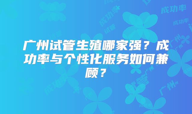广州试管生殖哪家强?成功率与个性化服务如何兼顾?