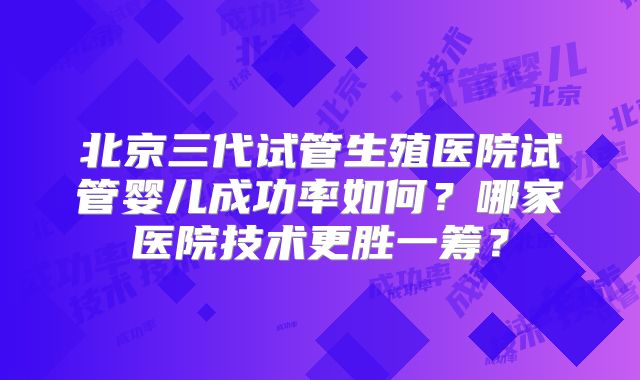 北京三代试管生殖医院试管婴儿成功率如何？哪家医院技术更胜一筹？