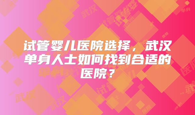 试管婴儿医院选择,武汉单身人士如何找到合适的医院?