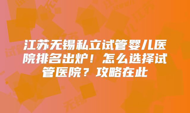江苏无锡私立试管婴儿医院排名出炉！怎么选择试管医院？攻略在此